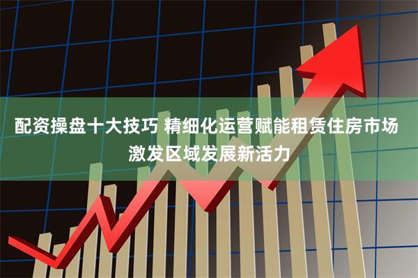配资操盘十大技巧 精细化运营赋能租赁住房市场 激发区域发展新活力