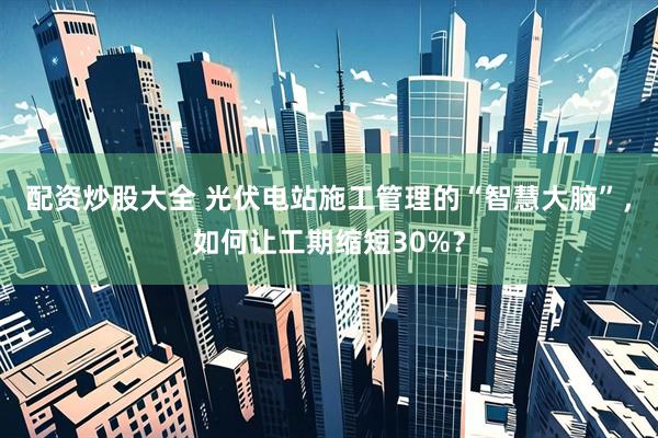 配资炒股大全 光伏电站施工管理的“智慧大脑”，如何让工期缩短30%？