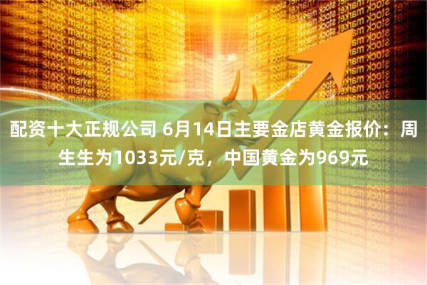 配资十大正规公司 6月14日主要金店黄金报价：周生生为1033元/克，中国黄金为969元