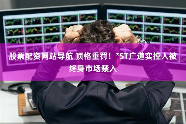 股票配资网站导航 顶格重罚！*ST广道实控人被终身市场禁入