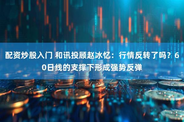 配资炒股入门 和讯投顾赵冰忆：行情反转了吗？60日线的支撑下形成强势反弹