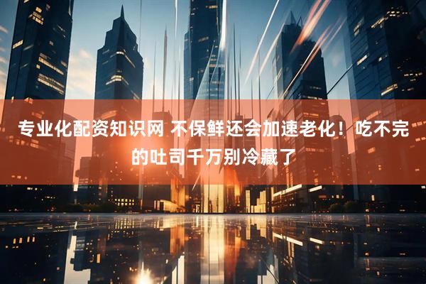 专业化配资知识网 不保鲜还会加速老化！吃不完的吐司千万别冷藏了
