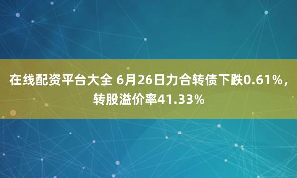 在线配资平台大全 6月26日力合转债下跌0.61%，转股溢价率41.33%