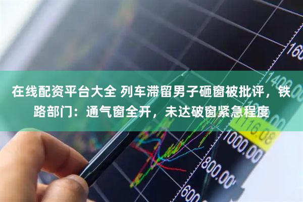 在线配资平台大全 列车滞留男子砸窗被批评，铁路部门：通气窗全开，未达破窗紧急程度