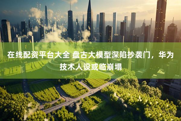 在线配资平台大全 盘古大模型深陷抄袭门，华为技术人设或临崩塌