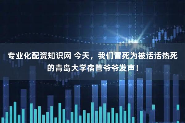 专业化配资知识网 今天，我们冒死为被活活热死的青岛大学宿管爷爷发声！