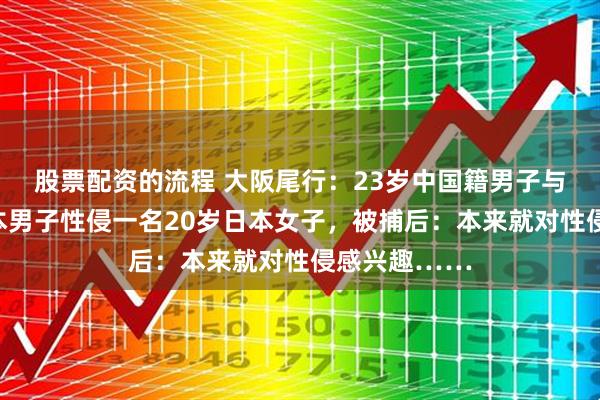 股票配资的流程 大阪尾行：23岁中国籍男子与另外两名日本男子性侵一名20岁日本女子，被捕后：本来就对性侵感兴趣……