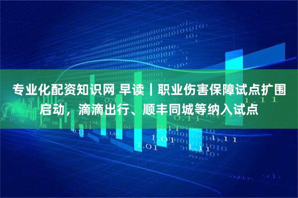专业化配资知识网 早读｜职业伤害保障试点扩围启动，滴滴出行、顺丰同城等纳入试点