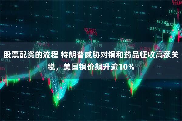 股票配资的流程 特朗普威胁对铜和药品征收高额关税，美国铜价飙升逾10%