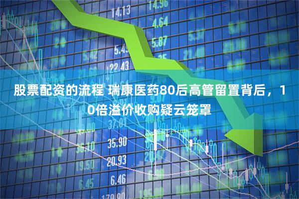 股票配资的流程 瑞康医药80后高管留置背后，10倍溢价收购疑云笼罩