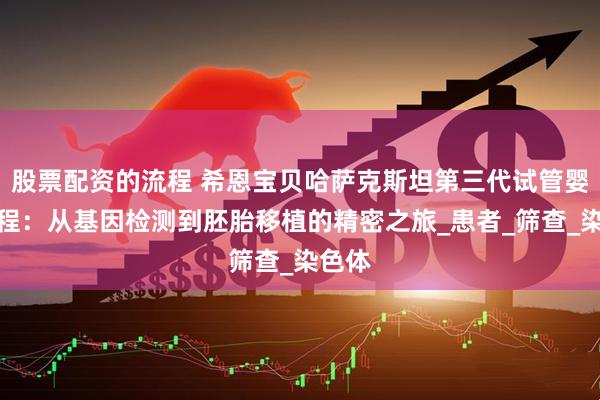 股票配资的流程 希恩宝贝哈萨克斯坦第三代试管婴儿流程：从基因检测到胚胎移植的精密之旅_患者_筛查_染色体