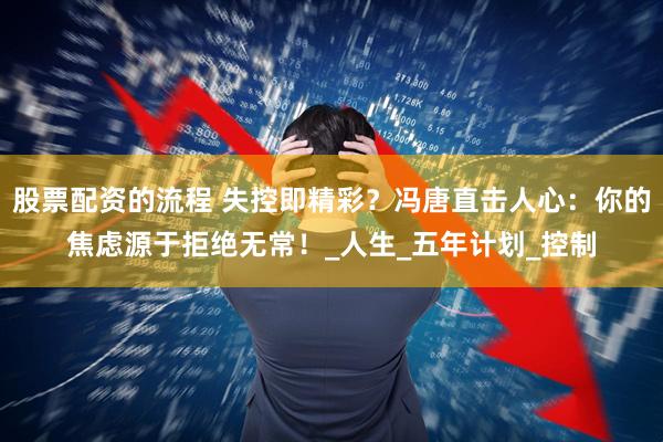 股票配资的流程 失控即精彩？冯唐直击人心：你的焦虑源于拒绝无常！_人生_五年计划_控制