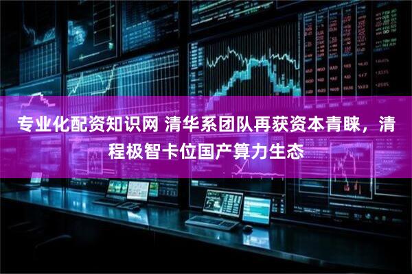 专业化配资知识网 清华系团队再获资本青睐，清程极智卡位国产算力生态