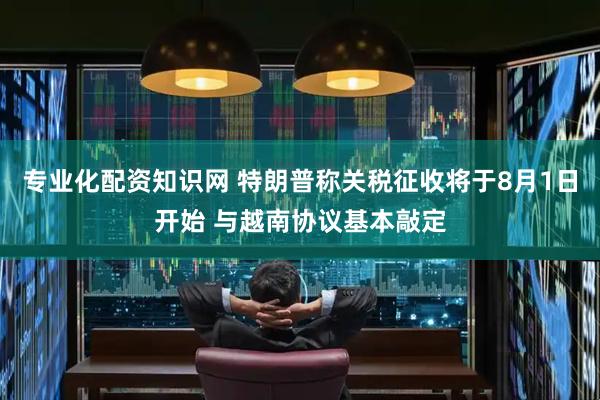 专业化配资知识网 特朗普称关税征收将于8月1日开始 与越南协议基本敲定