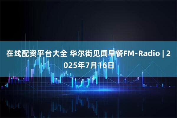 在线配资平台大全 华尔街见闻早餐FM-Radio | 2025年7月16日