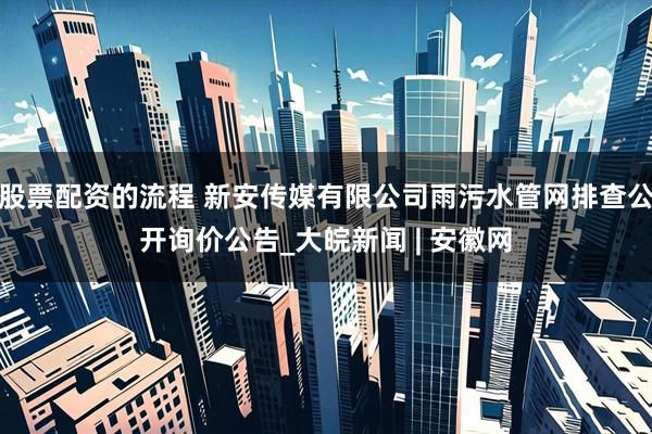股票配资的流程 新安传媒有限公司雨污水管网排查公开询价公告_大皖新闻 | 安徽网