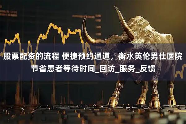 股票配资的流程 便捷预约通道，衡水英伦男仕医院节省患者等待时间_回访_服务_反馈