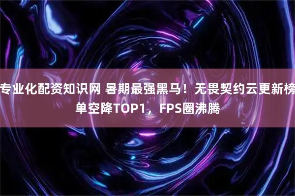 专业化配资知识网 暑期最强黑马！无畏契约云更新榜单空降TOP1，FPS圈沸腾