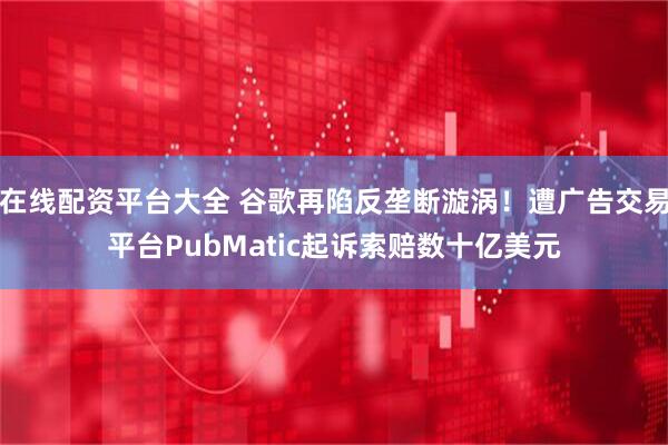 在线配资平台大全 谷歌再陷反垄断漩涡！遭广告交易平台PubMatic起诉索赔数十亿美元