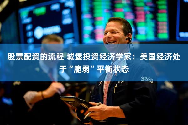股票配资的流程 城堡投资经济学家：美国经济处于“脆弱”平衡状态