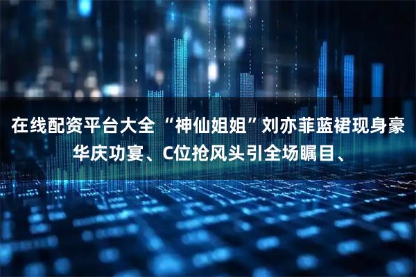 在线配资平台大全 “神仙姐姐”刘亦菲蓝裙现身豪华庆功宴、C位抢风头引全场瞩目、