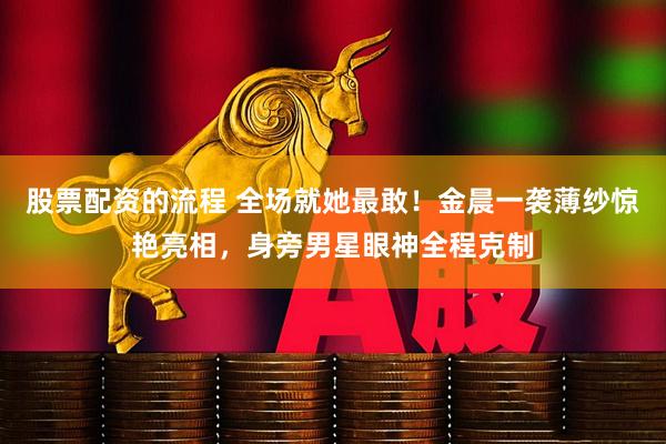 股票配资的流程 全场就她最敢！金晨一袭薄纱惊艳亮相，身旁男星眼神全程克制