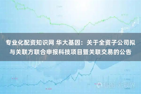 专业化配资知识网 华大基因：关于全资子公司拟与关联方联合申报科技项目暨关联交易的公告