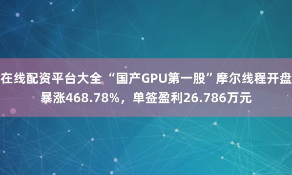 在线配资平台大全 “国产GPU第一股”摩尔线程开盘暴涨468.78%，单签盈利26.786万元