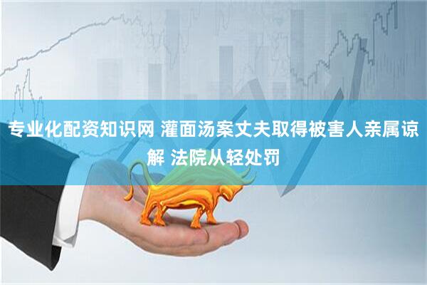 专业化配资知识网 灌面汤案丈夫取得被害人亲属谅解 法院从轻处罚