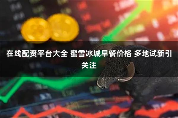 在线配资平台大全 蜜雪冰城早餐价格 多地试新引关注