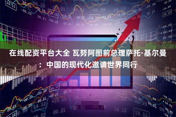 在线配资平台大全 瓦努阿图前总理萨托·基尔曼：中国的现代化邀请世界同行