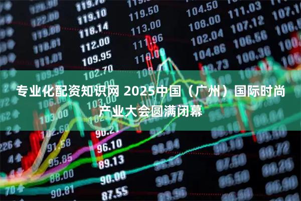 专业化配资知识网 2025中国（广州）国际时尚产业大会圆满闭幕