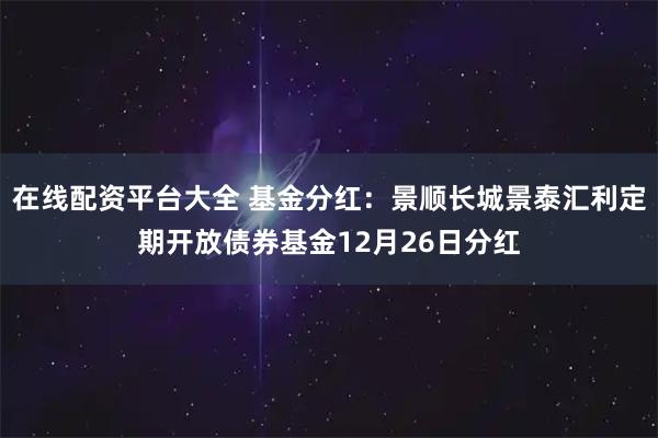 在线配资平台大全 基金分红：景顺长城景泰汇利定期开放债券基金12月26日分红