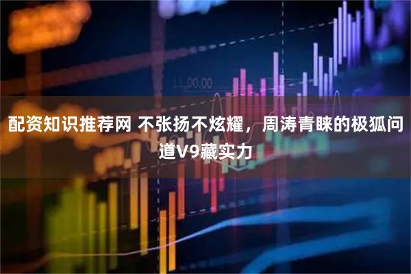 配资知识推荐网 不张扬不炫耀，周涛青睐的极狐问道V9藏实力
