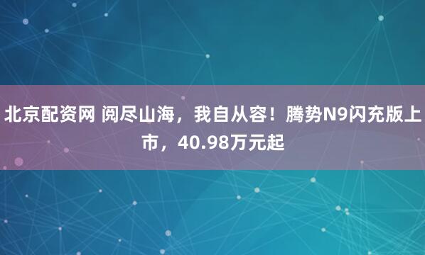 北京配资网 阅尽山海，我自从容！腾势N9闪充版上市，40.98万元起