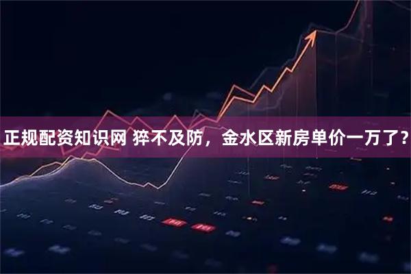 正规配资知识网 猝不及防，金水区新房单价一万了？
