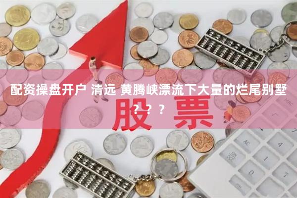 配资操盘开户 清远 黄腾峡漂流下大量的烂尾别墅？？？
