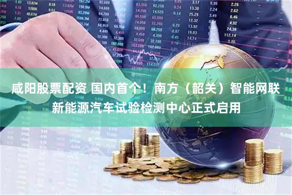 咸阳股票配资 国内首个！南方（韶关）智能网联新能源汽车试验检测中心正式启用