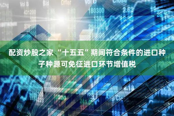 配资炒股之家 “十五五”期间符合条件的进口种子种源可免征进口环节增值税