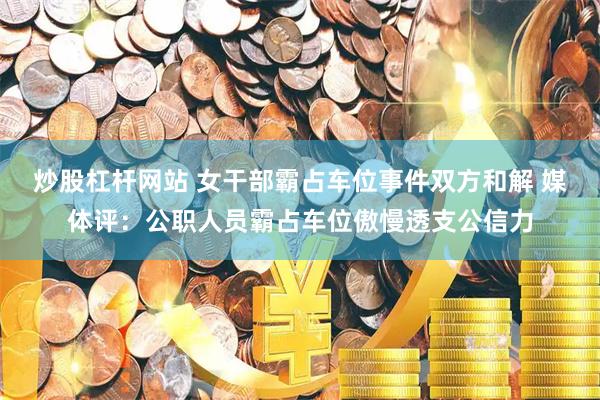 炒股杠杆网站 女干部霸占车位事件双方和解 媒体评：公职人员霸占车位傲慢透支公信力