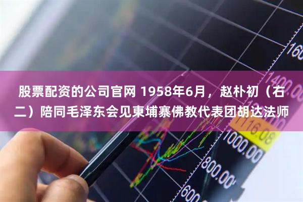 股票配资的公司官网 1958年6月，赵朴初（右二）陪同毛泽东会见東埔寨佛教代表团胡达法师