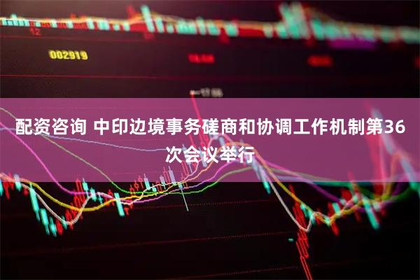 配资咨询 中印边境事务磋商和协调工作机制第36次会议举行
